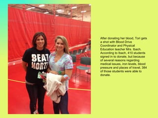 After donating her blood, Tori gets
a shot with Blood Drive
Coordinator and Physical
Education teacher Mrs. Ibach.
According to Ibach, 410 students
signed in to donate, but because
of several reasons regarding
medical issues, iron levels, blood
pressure and places of travel, 384
of those students were able to
donate.
 