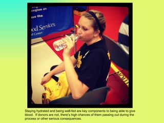 Staying hydrated and being well-fed are key components to being able to give
blood. If donors are not, there’s high chances of them passing out during the
process or other serious consequences.
 