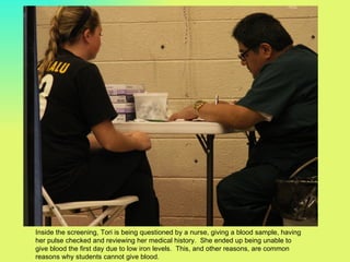 Inside the screening, Tori is being questioned by a nurse, giving a blood sample, having
her pulse checked and reviewing her medical history. She ended up being unable to
give blood the first day due to low iron levels. This, and other reasons, are common
reasons why students cannot give blood.
 