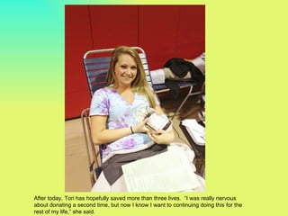 After today, Tori has hopefully saved more than three lives. “I was really nervous
about donating a second time, but now I know I want to continuing doing this for the
rest of my life,” she said.
 