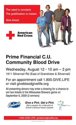 Prime Financial C.U.
Community Blood Drive
Wednesday, August 12 10 am – 3 pm
1611 Silvernail Rd (East of Grandview & Silvernail)

For an appointment call 1.800.GIVE.LIFE
or visit givebloodgivelife.org
All presenting donors may enter a drawing for a chance to
win two tickets to the Milwaukee Brewers game on
September 6, 2009 (2 winners)

                 Give a Pint. Get a Pint.
                  Get a coupon for a free pint of
                 Culver’s famous frozen custard.
 