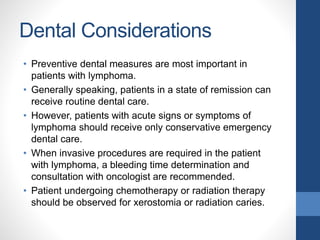 Dental Considerations
• Preventive dental measures are most important in
patients with lymphoma.
• Generally speaking, patients in a state of remission can
receive routine dental care.
• However, patients with acute signs or symptoms of
lymphoma should receive only conservative emergency
dental care.
• When invasive procedures are required in the patient
with lymphoma, a bleeding time determination and
consultation with oncologist are recommended.
• Patient undergoing chemotherapy or radiation therapy
should be observed for xerostomia or radiation caries.
 