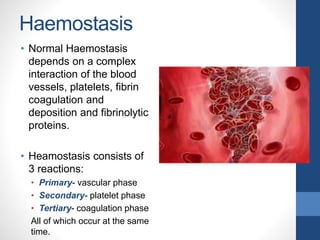 Haemostasis
• Normal Haemostasis
depends on a complex
interaction of the blood
vessels, platelets, fibrin
coagulation and
deposition and fibrinolytic
proteins.
• Heamostasis consists of
3 reactions:
• Primary- vascular phase
• Secondary- platelet phase
• Tertiary- coagulation phase
All of which occur at the same
time.
 