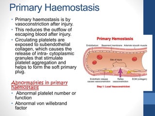 Primary Haemostasis
• Primary haemostasis is by
vasoconstriction after injury.
• This reduces the outflow of
escaping blood after injury.
• Circulating platelets are
exposed to subendothelial
collagen, which causes the
release of intra- cytoplasmic
granules that stimulate
platelet aggregation and
helps to form the soft primary
plug.
Abnormalities in primary
haemostasis
• Abnormal platelet number or
function
• Abnormal von willebrand
factor
 