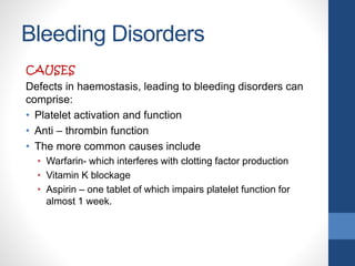 Bleeding Disorders
CAUSES
Defects in haemostasis, leading to bleeding disorders can
comprise:
• Platelet activation and function
• Anti – thrombin function
• The more common causes include
• Warfarin- which interferes with clotting factor production
• Vitamin K blockage
• Aspirin – one tablet of which impairs platelet function for
almost 1 week.
 