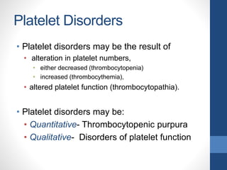 Platelet Disorders
• Platelet disorders may be the result of
• alteration in platelet numbers,
• either decreased (thrombocytopenia)
• increased (thrombocythemia),
• altered platelet function (thrombocytopathia).
• Platelet disorders may be:
• Quantitative- Thrombocytopenic purpura
• Qualitative- Disorders of platelet function
 