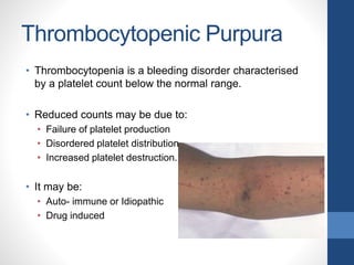 Thrombocytopenic Purpura
• Thrombocytopenia is a bleeding disorder characterised
by a platelet count below the normal range.
• Reduced counts may be due to:
• Failure of platelet production
• Disordered platelet distribution
• Increased platelet destruction.
• It may be:
• Auto- immune or Idiopathic
• Drug induced
 