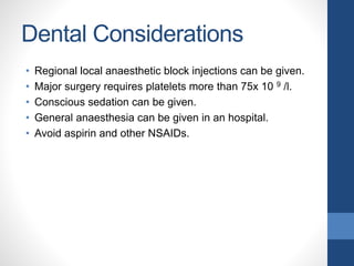 Dental Considerations
• Regional local anaesthetic block injections can be given.
• Major surgery requires platelets more than 75x 10 9 /l.
• Conscious sedation can be given.
• General anaesthesia can be given in an hospital.
• Avoid aspirin and other NSAIDs.
 
