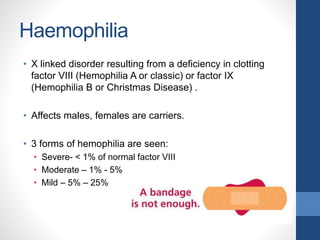 Haemophilia
• X linked disorder resulting from a deficiency in clotting
factor VIII (Hemophilia A or classic) or factor IX
(Hemophilia B or Christmas Disease) .
• Affects males, females are carriers.
• 3 forms of hemophilia are seen:
• Severe- < 1% of normal factor VIII
• Moderate – 1% - 5%
• Mild – 5% – 25%
 