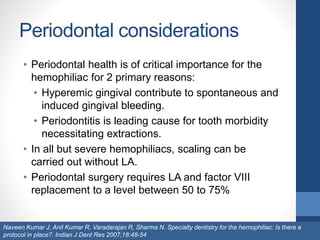Periodontal considerations
• Periodontal health is of critical importance for the
hemophiliac for 2 primary reasons:
• Hyperemic gingival contribute to spontaneous and
induced gingival bleeding.
• Periodontitis is leading cause for tooth morbidity
necessitating extractions.
• In all but severe hemophiliacs, scaling can be
carried out without LA.
• Periodontal surgery requires LA and factor VIII
replacement to a level between 50 to 75%
Naveen Kumar J, Anil Kumar R, Varadarajan R, Sharma N. Specialty dentistry for the hemophiliac: Is there a
protocol in place?. Indian J Dent Res 2007;18:48-54
 