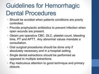 Guidelines for Hemorrhagic
Dental Procedures
• Should be avoided when patients conditions are poorly
controlled.
• Provide prophylactic antibiotics to prevent infection when
open wounds are present.
• Obtain pre operative CBC, DLC, platelet count, bleeding
time, PT and APTT. Any abnormal values mandate a
consultation.
• Oral surgical procedures should be done only if
absolutely necessary and in a hospital setting.
• Single dental extractions should be performed as
opposed to multiple extractions.
• Pay meticulous attention to good technique and primary
closure.
 