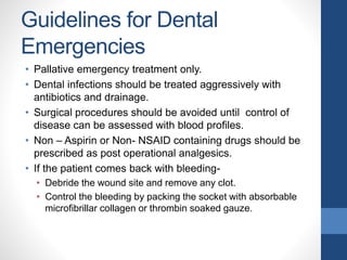 Guidelines for Dental
Emergencies
• Pallative emergency treatment only.
• Dental infections should be treated aggressively with
antibiotics and drainage.
• Surgical procedures should be avoided until control of
disease can be assessed with blood profiles.
• Non – Aspirin or Non- NSAID containing drugs should be
prescribed as post operational analgesics.
• If the patient comes back with bleeding-
• Debride the wound site and remove any clot.
• Control the bleeding by packing the socket with absorbable
microfibrillar collagen or thrombin soaked gauze.
 