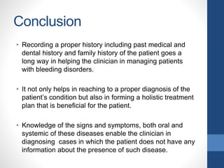 Conclusion
• Recording a proper history including past medical and
dental history and family history of the patient goes a
long way in helping the clinician in managing patients
with bleeding disorders.
• It not only helps in reaching to a proper diagnosis of the
patient’s condition but also in forming a holistic treatment
plan that is beneficial for the patient.
• Knowledge of the signs and symptoms, both oral and
systemic of these diseases enable the clinician in
diagnosing cases in which the patient does not have any
information about the presence of such disease.
 