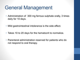 General Management
• Administration of 300 mg ferrous sulphate orally, 3 times
daily for 10 days.
• Mild gastrointestinal intolerance is the side effect.
• Takes 10 to 20 days for the hematocrit to normalize.
• Parenteral administration reserved for patients who do
not respond to oral therapy.
 