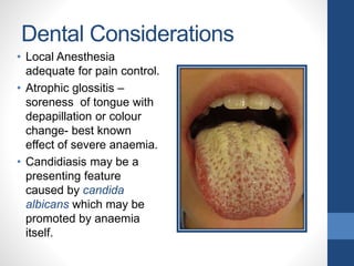 Dental Considerations
• Local Anesthesia
adequate for pain control.
• Atrophic glossitis –
soreness of tongue with
depapillation or colour
change- best known
effect of severe anaemia.
• Candidiasis may be a
presenting feature
caused by candida
albicans which may be
promoted by anaemia
itself.
 