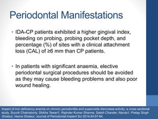 Periodontal Manifestations
• IDA-CP patients exhibited a higher gingival index,
bleeding on probing, probing pocket depth, and
percentage (%) of sites with a clinical attachment
loss (CAL) of ≥6 mm than CP patients.
• In patients with significant anaemia, elective
periodontal surgical procedures should be avoided
as they may cause bleeding problems and also poor
wound healing.
Impact of iron deficiency anemia on chronic periodontitis and superoxide dismutase activity: a cross-sectional
study. Souvik Chakraborty, Shikha Tewari1, Rajinder Kumar Sharma, Satish Chander, Narula1, Pratap Singh
Ghalaut, Veena Ghalaut. Journal of Periodontal Implant Sci 2014;44:57-64.
 