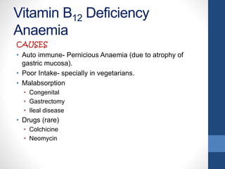 Vitamin B12 Deficiency
Anaemia
CAUSES
• Auto immune- Pernicious Anaemia (due to atrophy of
gastric mucosa).
• Poor Intake- specially in vegetarians.
• Malabsorption
• Congenital
• Gastrectomy
• Ileal disease
• Drugs (rare)
• Colchicine
• Neomycin
 