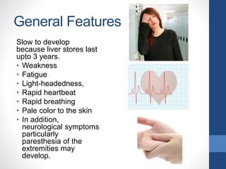 General Features
Slow to develop
because liver stores last
upto 3 years.
• Weakness
• Fatigue
• Light-headedness,
• Rapid heartbeat
• Rapid breathing
• Pale color to the skin
• In addition,
neurological symptoms
particularly
paresthesia of the
extremities may
develop.
 