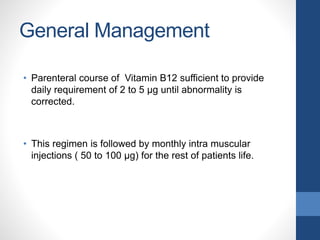 General Management
• Parenteral course of Vitamin B12 sufficient to provide
daily requirement of 2 to 5 µg until abnormality is
corrected.
• This regimen is followed by monthly intra muscular
injections ( 50 to 100 µg) for the rest of patients life.
 