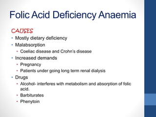 Folic Acid Deficiency Anaemia
CAUSES
• Mostly dietary deficiency
• Malabsorption
• Coeliac disease and Crohn’s disease
• Increased demands
• Pregnancy
• Patients under going long term renal dialysis
• Drugs
• Alcohol- interferes with metabolism and absorption of folic
acid.
• Barbiturates
• Phenytoin
 