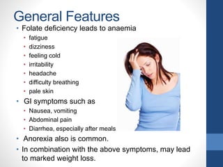 General Features
• Folate deficiency leads to anaemia
• fatigue
• dizziness
• feeling cold
• irritability
• headache
• difficulty breathing
• pale skin
• GI symptoms such as
• Nausea, vomiting
• Abdominal pain
• Diarrhea, especially after meals
• Anorexia also is common.
• In combination with the above symptoms, may lead
to marked weight loss.
 