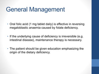 General Management
• Oral folic acid (1 mg tablet daily) is effective in reversing
megaloblastic anaemia caused by folate deficiency.
• If the underlying cause of deficiency is irreversible (e.g.
intestinal disease), maintenance therapy is necessary.
• The patient should be given education emphasizing the
origin of the dietary deficiency.
 