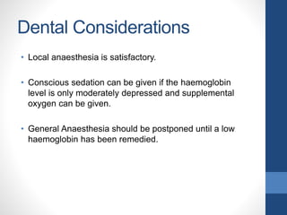 Dental Considerations
• Local anaesthesia is satisfactory.
• Conscious sedation can be given if the haemoglobin
level is only moderately depressed and supplemental
oxygen can be given.
• General Anaesthesia should be postponed until a low
haemoglobin has been remedied.
 
