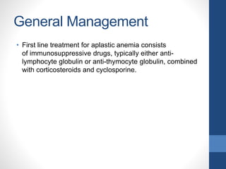 General Management
• First line treatment for aplastic anemia consists
of immunosuppressive drugs, typically either anti-
lymphocyte globulin or anti-thymocyte globulin, combined
with corticosteroids and cyclosporine.
 