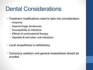 Dental Considerations
• Treatment modifications need to take into consideration:
• Anaemia
• Haemorrhagic tendencies
• Susceptibility to infections
• Effects of corticosteroid therapy
• Hepatitis B and other viral infections
• Local anaesthesia is satisfactory.
• Conscious sedation and general anaesthesia should be
avoided
 