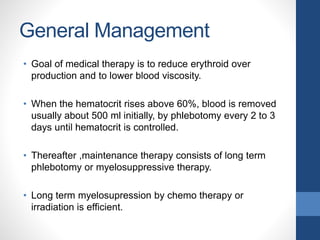General Management
• Goal of medical therapy is to reduce erythroid over
production and to lower blood viscosity.
• When the hematocrit rises above 60%, blood is removed
usually about 500 ml initially, by phlebotomy every 2 to 3
days until hematocrit is controlled.
• Thereafter ,maintenance therapy consists of long term
phlebotomy or myelosuppressive therapy.
• Long term myelosupression by chemo therapy or
irradiation is efficient.
 