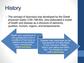 History
• The concept of dyscrasia was developed by the Greek
physician Galen (130–199 AD), who elaborated a model
of health and disease as a structure of elements,
qualities, humors, organs, and temperaments.
Health was understood in
this perspective to be a
condition of harmony or
balance among these
basic components,
called eucrasia.
Disease was interpreted as the
disproportion of bodily fluids
or four humours: phlegm,
blood, and yellow and black
bile. The imbalance was
called dyscrasia.
 