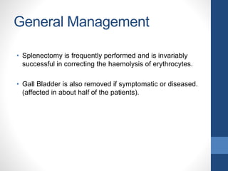 General Management
• Splenectomy is frequently performed and is invariably
successful in correcting the haemolysis of erythrocytes.
• Gall Bladder is also removed if symptomatic or diseased.
(affected in about half of the patients).
 