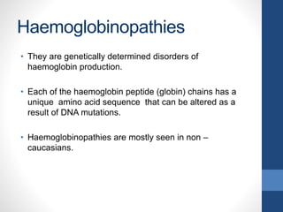 Haemoglobinopathies
• They are genetically determined disorders of
haemoglobin production.
• Each of the haemoglobin peptide (globin) chains has a
unique amino acid sequence that can be altered as a
result of DNA mutations.
• Haemoglobinopathies are mostly seen in non –
caucasians.
 