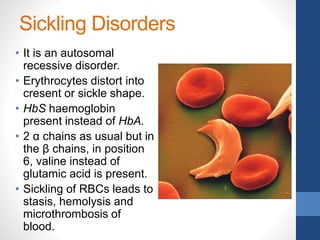 Sickling Disorders
• It is an autosomal
recessive disorder.
• Erythrocytes distort into
cresent or sickle shape.
• HbS haemoglobin
present instead of HbA.
• 2 α chains as usual but in
the β chains, in position
6, valine instead of
glutamic acid is present.
• Sickling of RBCs leads to
stasis, hemolysis and
microthrombosis of
blood.
 