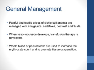 General Management
• Painful and febrile crises of sickle cell anemia are
managed with analgesics, sedatives, bed rest and fluids.
• When vaso- occluson develops, transfusion therapy is
advocated.
• Whole blood or packed cells are used to increase the
erythrocyte count and to promote tissue oxygenation.
 