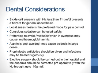 Dental Considerations
• Sickle cell anaemia with Hb less than 11 gm/dl presents
a hazard for general anaesthesia.
• Local anaesthesia is the preferred mode for pain control.
• Conscious sedation can be used safely.
• Preferable to avoid Prilocaine which in overdose may
cause methaemoglobinaemia.
• Aspirin is best avoided- may cause acidosis in large
doses.
• Prophylactic antibiotics should be given and infections
may be treated vigorously.
• Elective surgery should be carried out in the hospital and
the anaemia should be corrected pre operatively with the
Hb brought upto 10gm/dl.
 