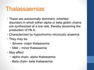 Thalassaemias
• These are autosomally dominant, inherited
disorders in which either alpha or beta globin chains
are synthesized at a low rate, thereby lessening the
production of Hb A.
• Characterized by hypochromic microcytic anaemia.
• They may be
• Severe- major thalassemia
• Mild – minor thalassemia
• May affect
• alpha chain- alpha thalassemia
• Beta chain- beta thalassemia
 