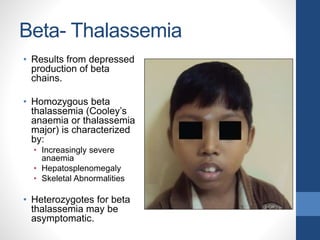 Beta- Thalassemia
• Results from depressed
production of beta
chains.
• Homozygous beta
thalassemia (Cooley’s
anaemia or thalassemia
major) is characterized
by:
• Increasingly severe
anaemia
• Hepatosplenomegaly
• Skeletal Abnormalities
• Heterozygotes for beta
thalassemia may be
asymptomatic.
 