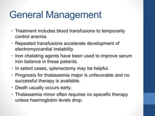General Management
• Treatment includes blood transfusions to temporarily
control anemia.
• Repeated transfusions accelerate development of
electromyocardial instability.
• Iron chelating agents have been used to improve serum
iron balance in these patients.
• In select cases, splenectomy may be helpful.
• Prognosis for thalassemia major is unfavorable and no
successful therapy is available.
• Death usually occurs early.
• Thalassemia minor often requires no specefic therapy
unless haemoglobin levels drop.
 