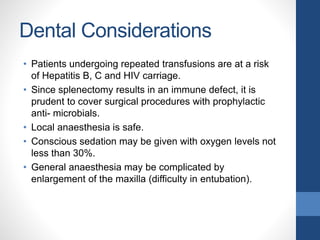 Dental Considerations
• Patients undergoing repeated transfusions are at a risk
of Hepatitis B, C and HIV carriage.
• Since splenectomy results in an immune defect, it is
prudent to cover surgical procedures with prophylactic
anti- microbials.
• Local anaesthesia is safe.
• Conscious sedation may be given with oxygen levels not
less than 30%.
• General anaesthesia may be complicated by
enlargement of the maxilla (difficulty in entubation).
 