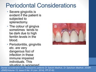 Periodontal Considerations
• Severe gingivitis is
evident if the patient is
subjected to
splenectomy.
• The colour of gingiva
sometimes tends to
be dark due to high
ferritin levels in the
blood.
• Periodontitis, gingivitis
etc. are very
dangerous foci of
infection in these
immune impaired
individuals. This
situation is worsened
in the presence ofDental considerations in Thalassemic patients Dr Sakshi Madhok, Dr Saksham Madhok. (IOSR-
JDMS)Volume 13, Issue 6 Ver. IV (Jun. 2014), PP 57-62.
 