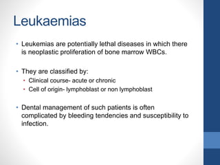 Leukaemias
• Leukemias are potentially lethal diseases in which there
is neoplastic proliferation of bone marrow WBCs.
• They are classified by:
• Clinical course- acute or chronic
• Cell of origin- lymphoblast or non lymphoblast
• Dental management of such patients is often
complicated by bleeding tendencies and susceptibility to
infection.
 