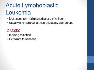 Acute Lymphoblastic
Leukemia
• Most common malignant disease of children.
• Usually in childhood but can affect any age group.
CAUSES
• Ionizing radiation
• Exposure to benzene
 