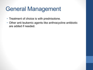 General Management
• Treatment of choice is with prednisolone.
• Other anti leukemic agents like anthracycline antibiotic
are added if needed.
 