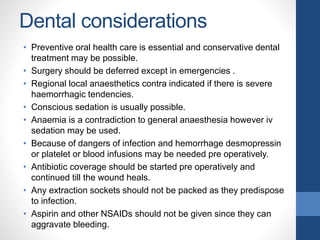Dental considerations
• Preventive oral health care is essential and conservative dental
treatment may be possible.
• Surgery should be deferred except in emergencies .
• Regional local anaesthetics contra indicated if there is severe
haemorrhagic tendencies.
• Conscious sedation is usually possible.
• Anaemia is a contradiction to general anaesthesia however iv
sedation may be used.
• Because of dangers of infection and hemorrhage desmopressin
or platelet or blood infusions may be needed pre operatively.
• Antibiotic coverage should be started pre operatively and
continued till the wound heals.
• Any extraction sockets should not be packed as they predispose
to infection.
• Aspirin and other NSAIDs should not be given since they can
aggravate bleeding.
 