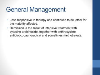 General Management
• Less responsive to therapy and continues to be lethal for
the majority affected.
• Remission is the result of intensive treatment with
cytosine arabinoside, together with anthracycline
antibiotic, daunorubicin and sometimes methotrexate.
 