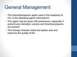 General Management
• The chemotherapeutic agent used in the treatment of
CLL is the alkylating agent chlorambucil.
• This agent may be given with prednisone, especially if
autoimmune hemolytic anemia and thrombocytopenia
are present.
• This therapy reduces nodal and spleen size and
improves the quality of life.
 