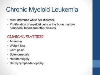 Chronic Myeloid Leukemia
• Most dramatic white cell disorder.
• Proliferation of myeloid cells in the bone marrow,
peripheral blood and other tissues.
CLINICAL FEATURES
• Anaemia
• Weight loss
• Joint pains
• Splenomegaly
• Hepatomegaly
• Rarely lymphadenopathy
 