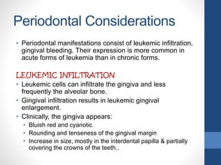 Periodontal Considerations
• Periodontal manifestations consist of leukemic infiltration,
gingival bleeding. Their expression is more common in
acute forms of leukemia than in chronic forms.
LEUKEMIC INFILTRATION
• Leukemic cells can infiltrate the gingiva and less
frequently the alveolar bone.
• Gingival infiltration results in leukemic gingival
enlargement.
• Clinically, the gingiva appears:
• Bluish red and cyanotic
• Rounding and tenseness of the gingival margin
• Increase in size, mostly in the interdental papilla & partially
covering the crowns of the teeth..
 