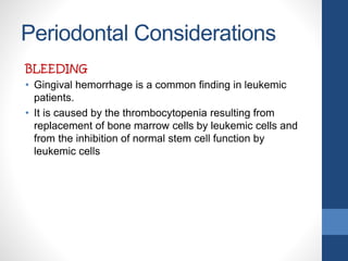 Periodontal Considerations
BLEEDING
• Gingival hemorrhage is a common finding in leukemic
patients.
• It is caused by the thrombocytopenia resulting from
replacement of bone marrow cells by leukemic cells and
from the inhibition of normal stem cell function by
leukemic cells
 